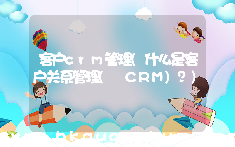 客户crm管理(什么是客户关系管理( CRM)？)